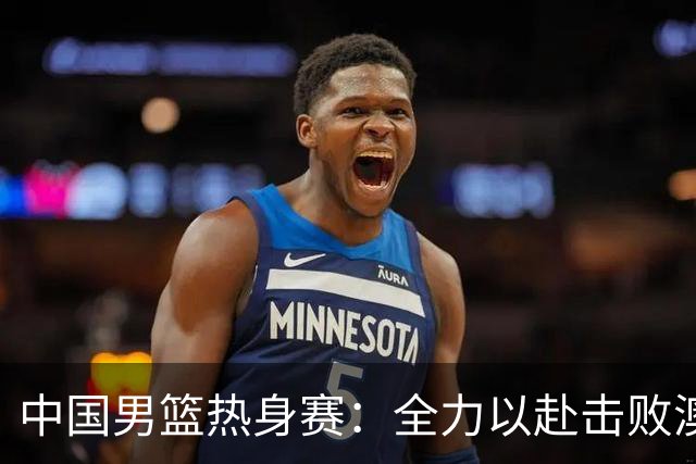 中国男篮热身赛：全力以赴击败澳大利亚，郭士强打造双塔阵容，央视直播